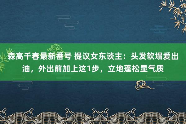 森高千春最新番号 提议女东谈主：头发软塌爱出油，外出前加上这1步，立地蓬松显气质