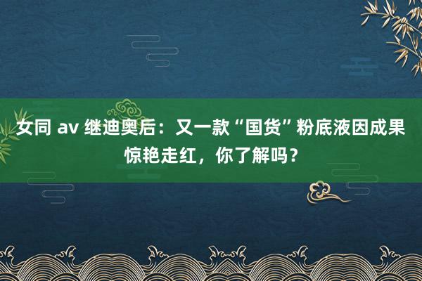 女同 av 继迪奥后：又一款“国货”粉底液因成果惊艳走红，你了解吗？