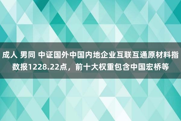 成人 男同 中证国外中国内地企业互联互通原材料指数报1228.22点，前十大权重包含中国宏桥等