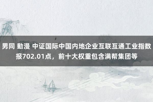 男同 動漫 中证国际中国内地企业互联互通工业指数报702.01点，前十大权重包含满帮集团等