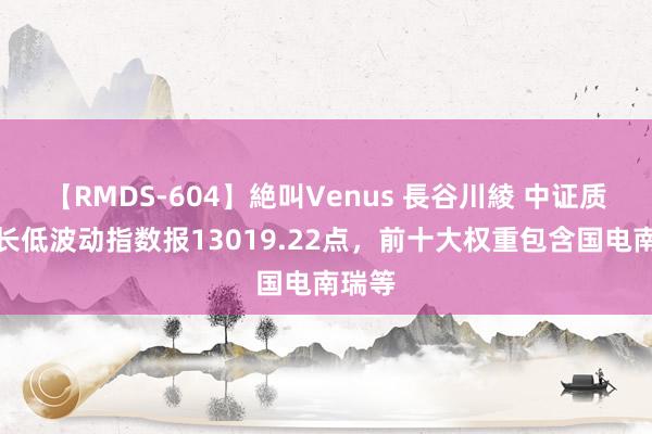 【RMDS-604】絶叫Venus 長谷川綾 中证质料成长低波动指数报13019.22点，前十大权重包含国电南瑞等