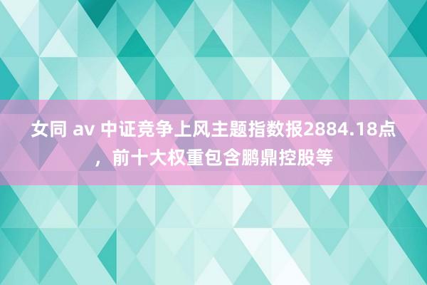 女同 av 中证竞争上风主题指数报2884.18点，前十大权重包含鹏鼎控股等