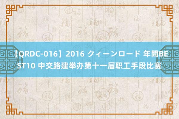 【QRDC-016】2016 クィーンロード 年間BEST10 中交路建举办第十一届职工手段比赛