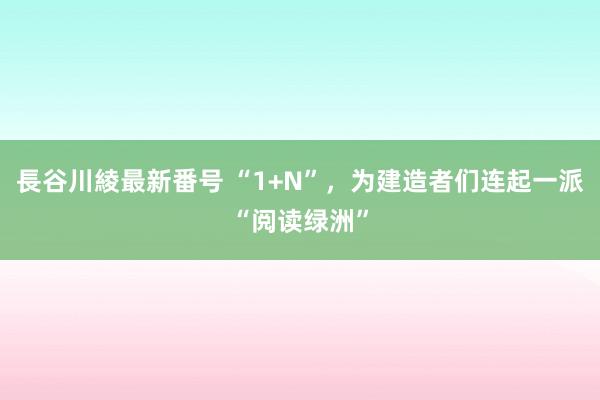 長谷川綾最新番号 “1+N”，为建造者们连起一派“阅读绿洲”