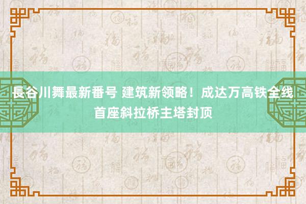 長谷川舞最新番号 建筑新领略！成达万高铁全线首座斜拉桥主塔封顶