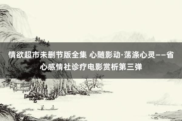 情欲超市未删节版全集 心随影动·荡涤心灵——省心感情社诊疗电影赏析第三弹