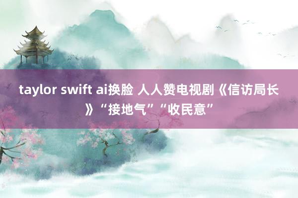 taylor swift ai换脸 人人赞电视剧《信访局长》“接地气”“收民意”